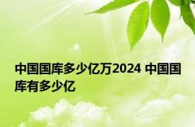 中国国库多少亿万2024 中国国库有多少亿 