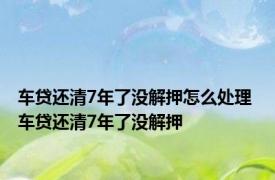 车贷还清7年了没解押怎么处理 车贷还清7年了没解押 