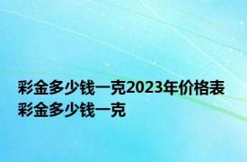 彩金多少钱一克2023年价格表 彩金多少钱一克 