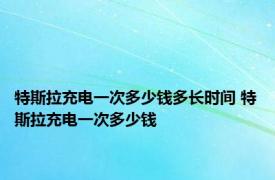 特斯拉充电一次多少钱多长时间 特斯拉充电一次多少钱 