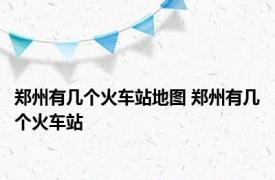 郑州有几个火车站地图 郑州有几个火车站 