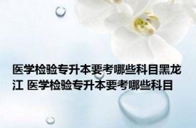 医学检验专升本要考哪些科目黑龙江 医学检验专升本要考哪些科目