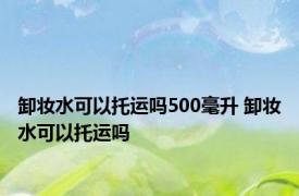 卸妆水可以托运吗500毫升 卸妆水可以托运吗