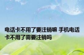 电话卡不用了要注销嘛 手机电话卡不用了需要注销吗