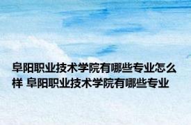 阜阳职业技术学院有哪些专业怎么样 阜阳职业技术学院有哪些专业