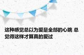 这种感觉总以为爱是全部的心跳 总觉得这样才算真的爱过 