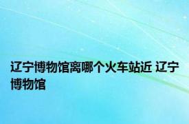 辽宁博物馆离哪个火车站近 辽宁博物馆 