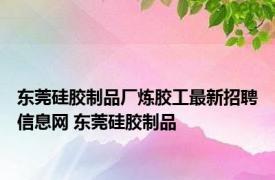 东莞硅胶制品厂炼胶工最新招聘信息网 东莞硅胶制品 