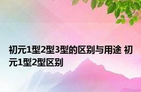 初元1型2型3型的区别与用途 初元1型2型区别 