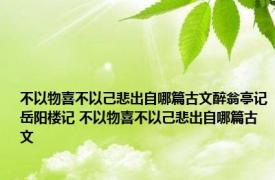 不以物喜不以己悲出自哪篇古文醉翁亭记岳阳楼记 不以物喜不以己悲出自哪篇古文 