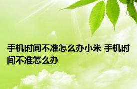 手机时间不准怎么办小米 手机时间不准怎么办 