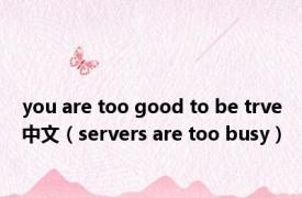 you are too good to be trve中文（servers are too busy）