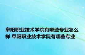 阜阳职业技术学院有哪些专业怎么样 阜阳职业技术学院有哪些专业