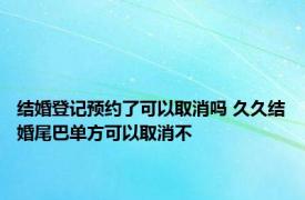 结婚登记预约了可以取消吗 久久结婚尾巴单方可以取消不