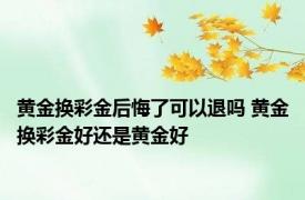 黄金换彩金后悔了可以退吗 黄金换彩金好还是黄金好 