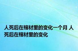 人死后在棺材里的变化一个月 人死后在棺材里的变化 