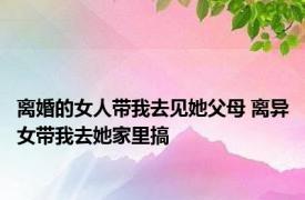 离婚的女人带我去见她父母 离异女带我去她家里搞 