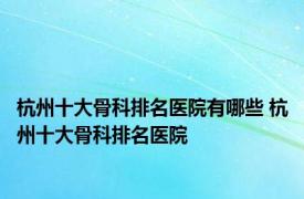 杭州十大骨科排名医院有哪些 杭州十大骨科排名医院 