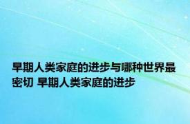 早期人类家庭的进步与哪种世界最密切 早期人类家庭的进步 