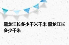 黑龙江长多少千米千米 黑龙江长多少千米