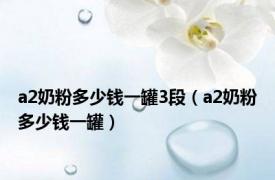 a2奶粉多少钱一罐3段（a2奶粉多少钱一罐）