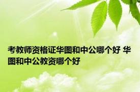 考教师资格证华图和中公哪个好 华图和中公教资哪个好 