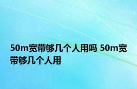 50m宽带够几个人用吗 50m宽带够几个人用 