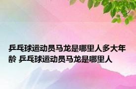 乒乓球运动员马龙是哪里人多大年龄 乒乓球运动员马龙是哪里人