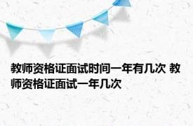 教师资格证面试时间一年有几次 教师资格证面试一年几次 