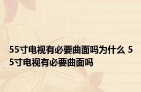 55寸电视有必要曲面吗为什么 55寸电视有必要曲面吗 