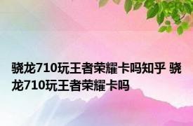 骁龙710玩王者荣耀卡吗知乎 骁龙710玩王者荣耀卡吗 