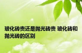 玻化砖贵还是抛光砖贵 玻化砖和抛光砖的区别 