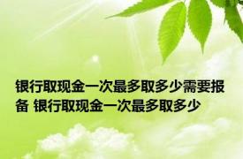 银行取现金一次最多取多少需要报备 银行取现金一次最多取多少