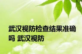 武汉视防检查结果准确吗 武汉视防 