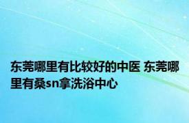 东莞哪里有比较好的中医 东莞哪里有桑sn拿洗浴中心