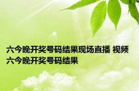 六今晚开奖号码结果现场直播 视频 六今晚开奖号码结果 