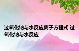 过氧化钠与水反应离子方程式 过氧化钠与水反应 