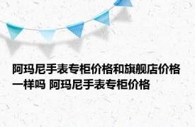 阿玛尼手表专柜价格和旗舰店价格一样吗 阿玛尼手表专柜价格 