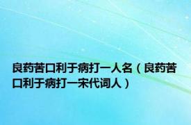 良药苦口利于病打一人名（良药苦口利于病打一宋代词人）