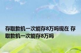 存取款机一次能存8万吗现在 存取款机一次能存8万吗 