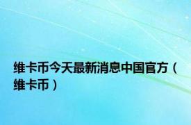 维卡币今天最新消息中国官方（维卡币）