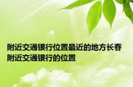 附近交通银行位置最近的地方长春 附近交通银行的位置 