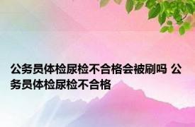 公务员体检尿检不合格会被刷吗 公务员体检尿检不合格 