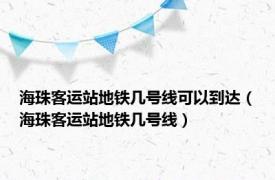 海珠客运站地铁几号线可以到达（海珠客运站地铁几号线）