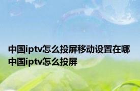 中国iptv怎么投屏移动设置在哪 中国iptv怎么投屏