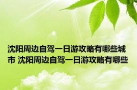 沈阳周边自驾一日游攻略有哪些城市 沈阳周边自驾一日游攻略有哪些