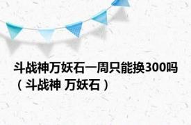 斗战神万妖石一周只能换300吗（斗战神 万妖石）