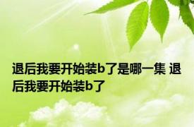 退后我要开始装b了是哪一集 退后我要开始装b了 