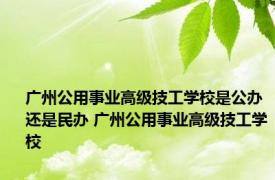 广州公用事业高级技工学校是公办还是民办 广州公用事业高级技工学校 