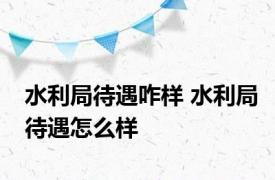 水利局待遇咋样 水利局待遇怎么样 